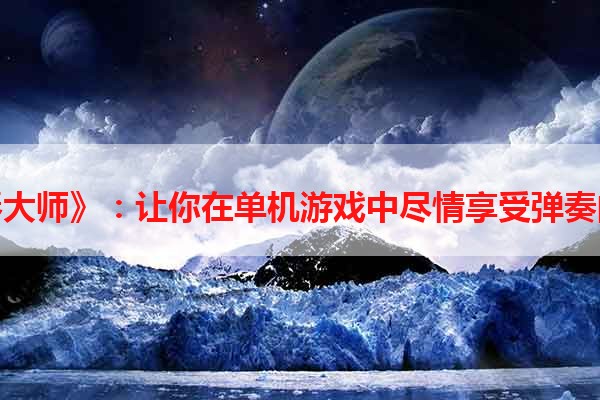 《钢琴大师》：让你在单机游戏中尽情享受弹奏的乐趣