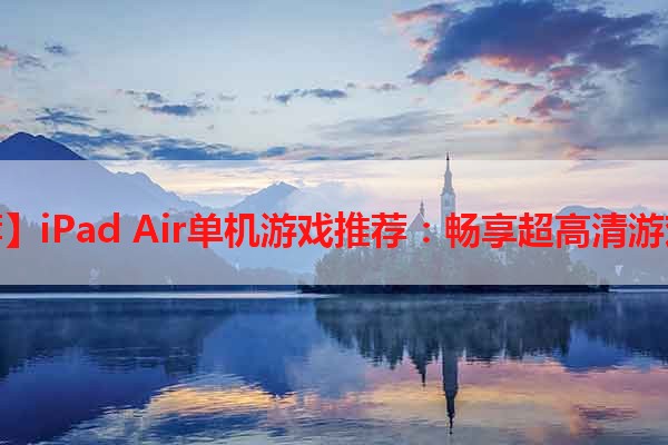 【推荐】iPad Air单机游戏推荐：畅享超高清游戏乐趣