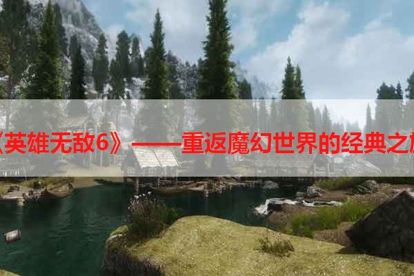 《英雄无敌6》——重返魔幻世界的经典之旅