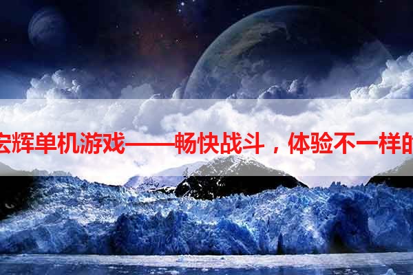 五星宏辉单机游戏——畅快战斗，体验不一样的乐趣