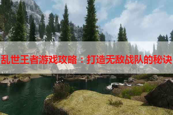 乱世王者游戏攻略：打造无敌战队的秘诀