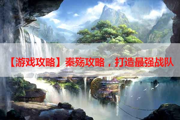 【游戏攻略】秦殇攻略，打造最强战队