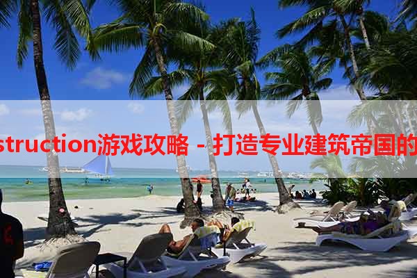 construction游戏攻略 - 打造专业建筑帝国的秘诀