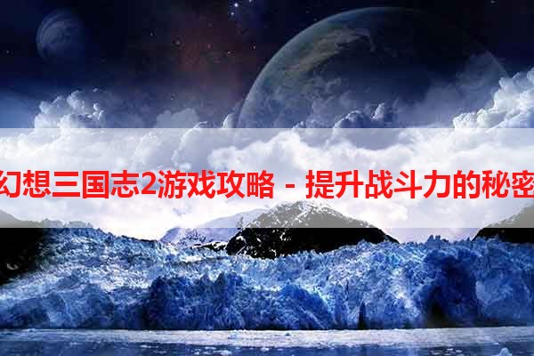 幻想三国志2游戏攻略 - 提升战斗力的秘密