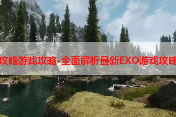 EXO攻略游戏攻略-全面解析最新EXO游戏攻略技巧