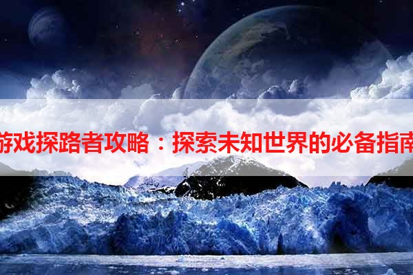 游戏探路者攻略：探索未知世界的必备指南