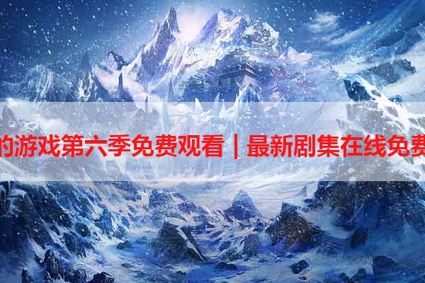 权力的游戏第六季免费观看 | 最新剧集在线免费播放