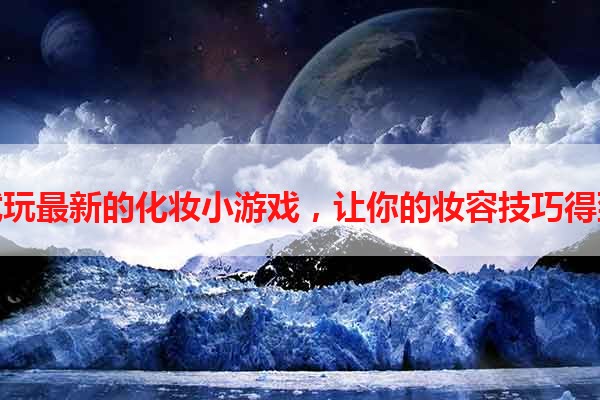 免费试玩最新的化妆小游戏，让你的妆容技巧得到锻炼