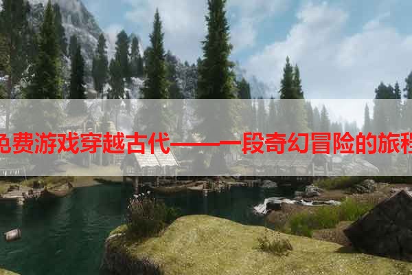 免费游戏穿越古代——一段奇幻冒险的旅程