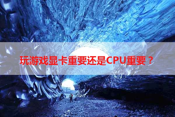 玩游戏显卡重要还是CPU重要？