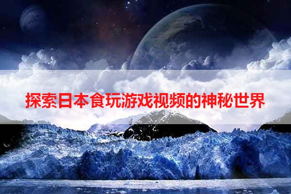 探索日本食玩游戏视频的神秘世界