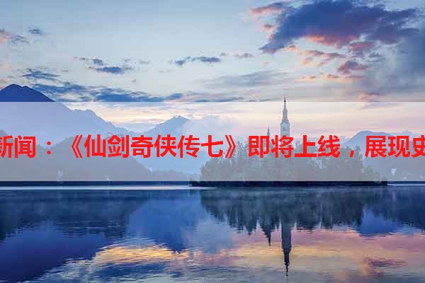 贪玩游戏最新新闻：《仙剑奇侠传七》即将上线，展现史诗级修仙世界