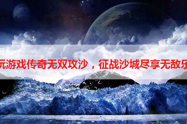 贪玩游戏传奇无双攻沙，征战沙城尽享无敌乐趣