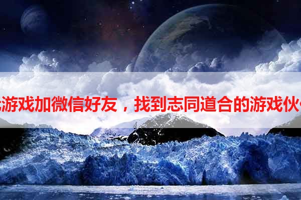 玩游戏加微信好友，找到志同道合的游戏伙伴