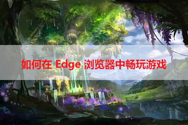 如何在 Edge 浏览器中畅玩游戏