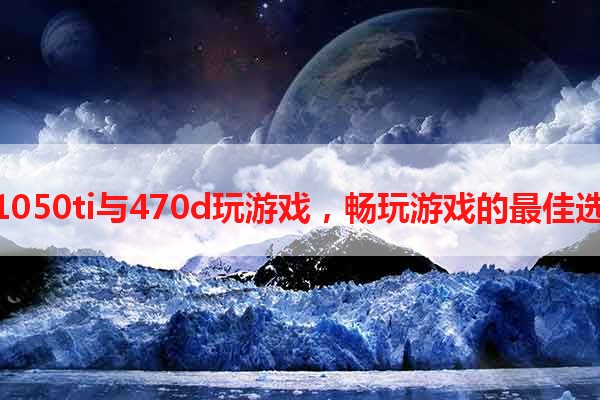 用1050ti与470d玩游戏，畅玩游戏的最佳选择