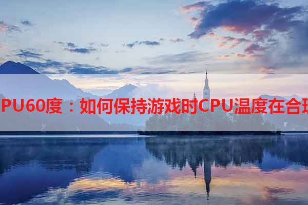 玩游戏CPU60度：如何保持游戏时CPU温度在合理范围内