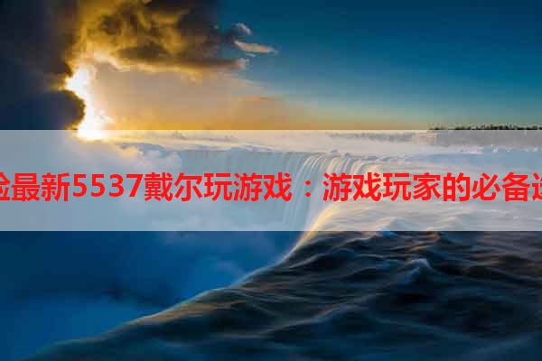 体验最新5537戴尔玩游戏：游戏玩家的必备选择