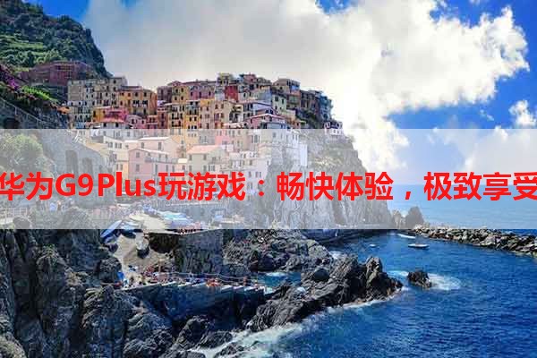 华为G9Plus玩游戏：畅快体验，极致享受