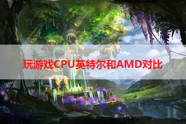 玩游戏CPU英特尔和AMD对比