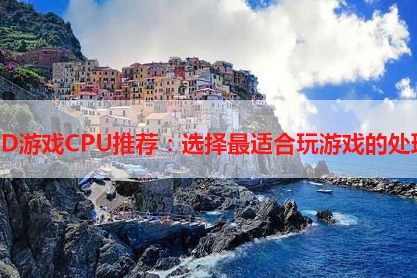 AMD游戏CPU推荐：选择最适合玩游戏的处理器