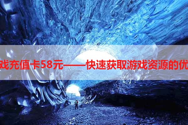 电玩游戏充值卡58元——快速获取游戏资源的优惠方式