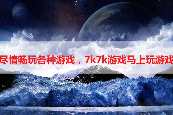 尽情畅玩各种游戏，7k7k游戏马上玩游戏