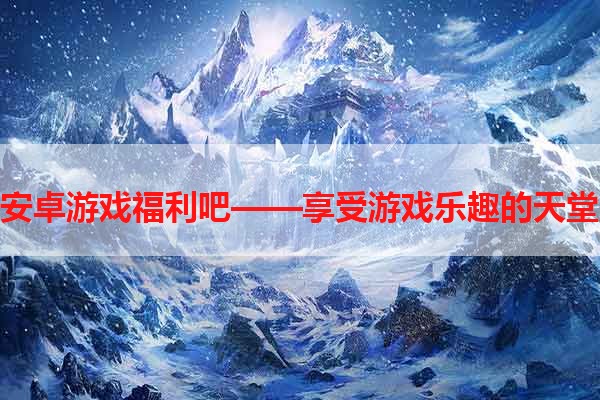 安卓游戏福利吧——享受游戏乐趣的天堂