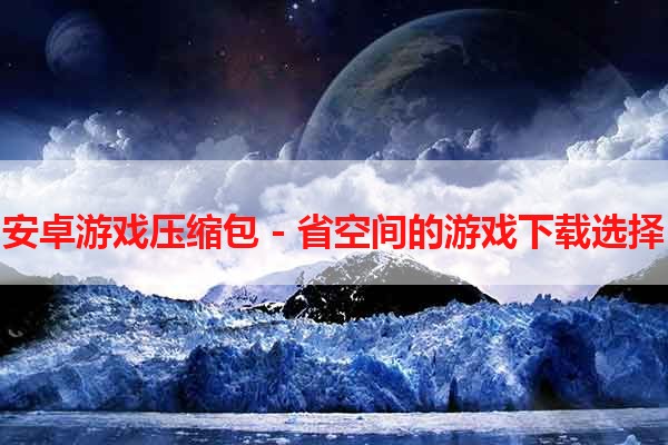 安卓游戏压缩包 - 省空间的游戏下载选择