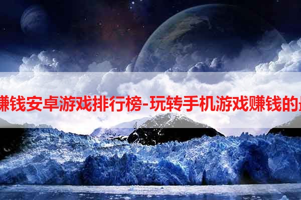 2021年赚钱安卓游戏排行榜-玩转手机游戏赚钱的最佳选择