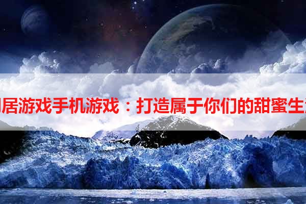 同居游戏手机游戏：打造属于你们的甜蜜生活