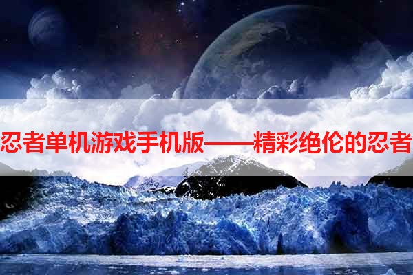 火影忍者单机游戏手机版——精彩绝伦的忍者世界