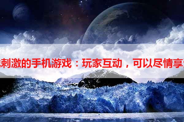 挑战刺激的手机游戏：玩家互动，可以尽情享受！