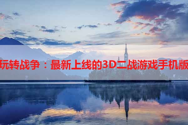 玩转战争：最新上线的3D二战游戏手机版