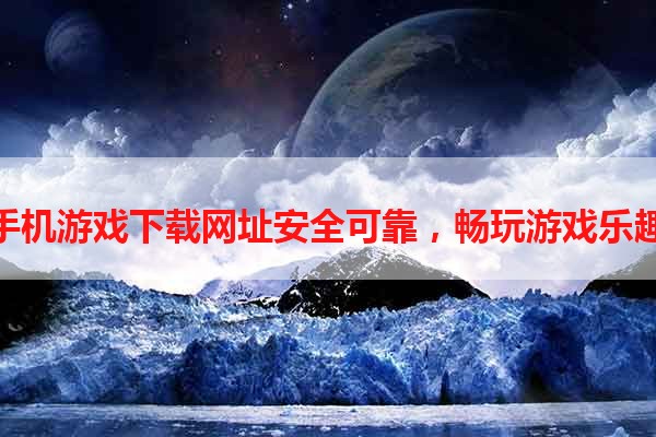 手机游戏下载网址安全可靠，畅玩游戏乐趣