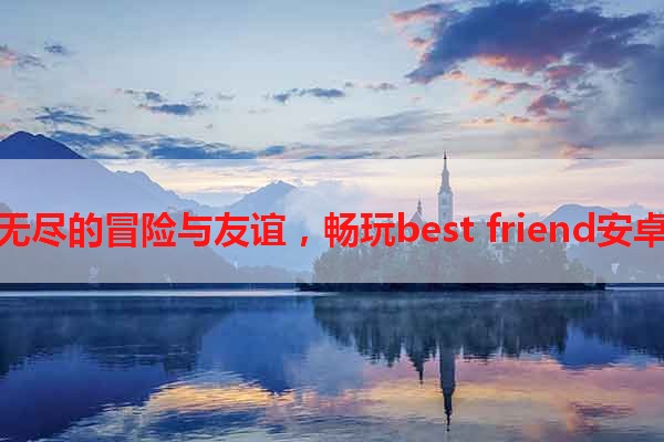 探索无尽的冒险与友谊，畅玩best friend安卓游戏