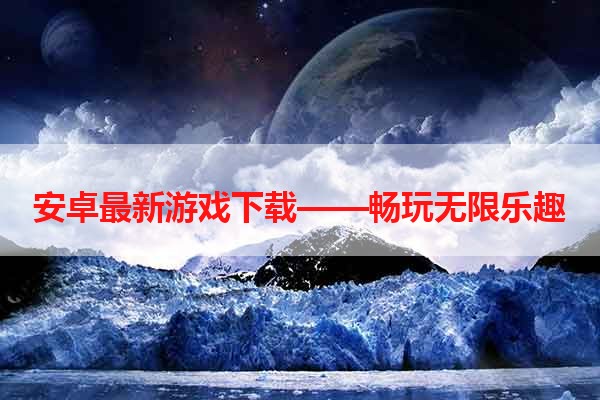 安卓最新游戏下载——畅玩无限乐趣