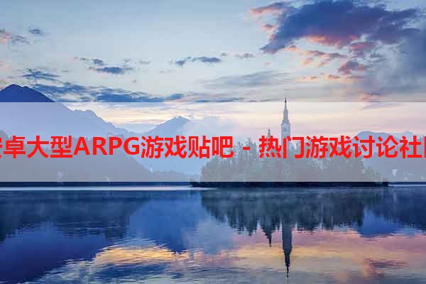 安卓大型ARPG游戏贴吧 - 热门游戏讨论社区