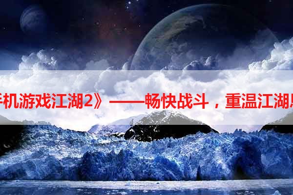 《手机游戏江湖2》——畅快战斗，重温江湖恩怨