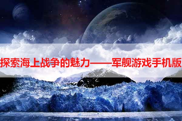 探索海上战争的魅力——军舰游戏手机版