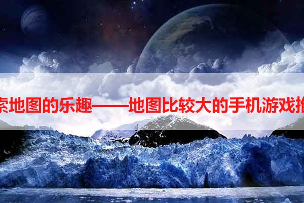 探索地图的乐趣——地图比较大的手机游戏推荐