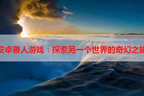 安卓兽人游戏：探索另一个世界的奇幻之旅