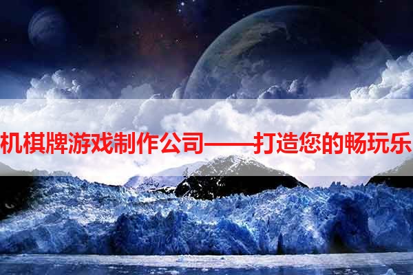 手机棋牌游戏制作公司——打造您的畅玩乐园